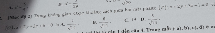 B.
A. d= 5/9 . d= 5/29 ·
C. a=sqrt(29)
2. [Mức độ 2] Trong không gian Oxyz khoảng cách giữa hai mặt phẳng (P): x+2y+3z-1=0 v
(Q): x+2y+3z+6=0 là A.  7/sqrt(14) · B.  8/sqrt(14) · C. 14. D.  5/sqrt(14) ·
i lời từ câu 1 đến câu 4. Trong mỗi ý a), b), c), d) ở m