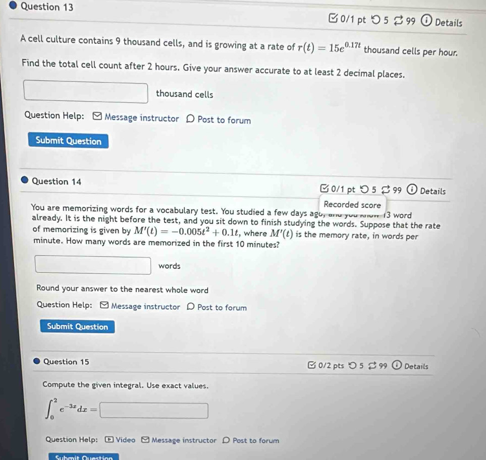 つ 5 99 ⓘDetails 
A cell culture contains 9 thousand cells, and is growing at a rate of r(t)=15e^(0.17t) thousand cells per hour. 
Find the total cell count after 2 hours. Give your answer accurate to at least 2 decimal places. 
thousand cells 
Question Help: Message instructor D Post to forum 
Submit Question 
Question 14 C 0/1 pt ○5 B99 Details 
Recorded score 
You are memorizing words for a vocabulary test. You studied a few days ago, and you know 13 word 
already. It is the night before the test, and you sit down to finish studying the words. Suppose that the rate 
of memorizing is given by M'(t)=-0.005t^2+0.1t , where M'(t) is the memory rate, in words per
minute. How many words are memorized in the first 10 minutes? 
□  □ words 
Round your answer to the nearest whole word 
Question Help: Message instructor D Post to forum 
Submit Question 
Question 15 [ 0/2 pts つ 5 % 99 Details 
Compute the given integral. Use exact values.
∈t _0^(2e^-3x)dx=□
Question Help: * Video Message instructor D Post to forum 
Submit Questian