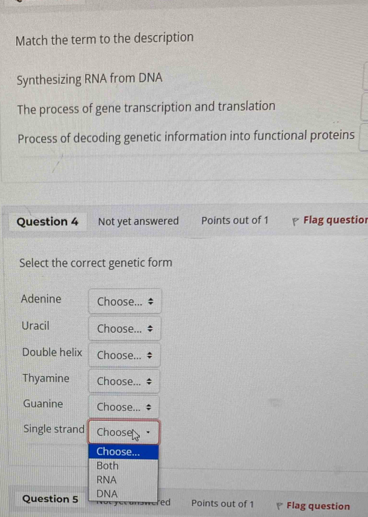 Match the term to the description 
Synthesizing RNA from DNA 
The process of gene transcription and translation 
Process of decoding genetic information into functional proteins 
Question 4 Not yet answered Points out of 1 Flag questior 
Select the correct genetic form 
Adenine Choose... 
Uracil Choose.. 
Double helix Choose.. 
Thyamine Choose. 
Guanine Choose. 
Single strand Choose 
Choose... 
Both 
RNA 
Question 5 DNA 
ed Points out of 1 Flag question