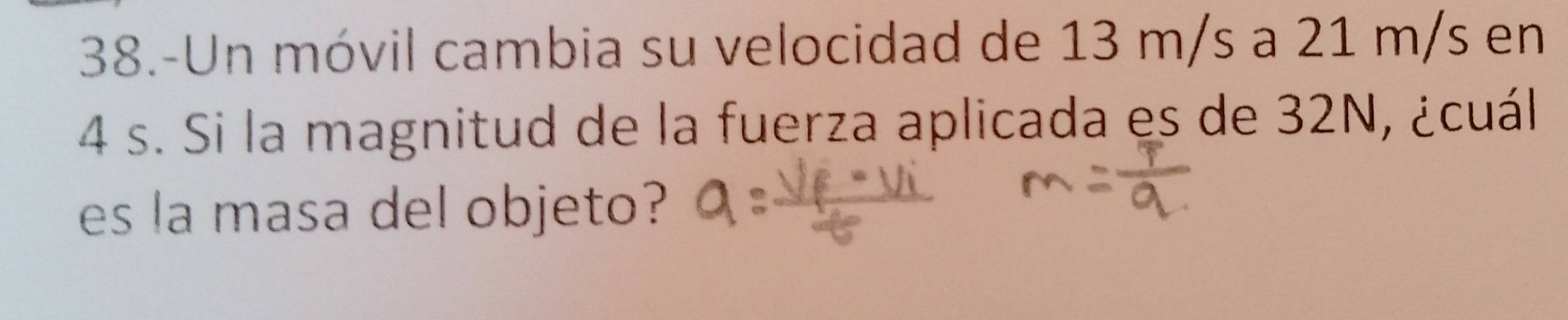 38.-Un móvil cambia su velocidad de 13 m/s a 21 m/s en
4 s. Si la magnitud de la fuerza aplicada es de 32N, ¿cuál 
es la masa del objeto?