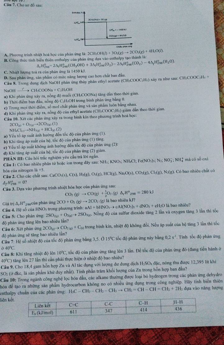 Cho sơ đồ sau:
A. Phương trình nhiệt hoá học của phản ứng là: 2 2CH_3OH(l)+3O_2(g)to 2CO_2(g)+4H_2O(l).
B. Công thức tỉnh biến thiên enthalpy của phản ứng dựa vào enthalpy tạo thành là:
^ H_(298)^0=2△ _fH_2^(o 98 (CH_3)OH)+3△ _fH_(298)^o(O_2)-2△ _fH_(298)^o(CO_2)-4△ _fH_(298)^o(H_2O).
C. Nhiệt lượng toả ra của phản ứng là 1450 kJ.
D. Sau phản ứng, sản phẩm có mức năng lượng cao hơn chất ban đầu,
Câu 8. Trong dung dịch NaOH phản ứng thủy phân ethyl acetate (CH₃COOC₂H₃) xây ra như sau: CH₃COOC₂H₃ +
NaOH xrightarrow I''CH_3COONa+C_2H_5OH
a) Khi phản ứng xảy ra, nồng độ muồi (CH₃COONa) tăng dẫn theo thời gian.
b) Thời điểm ban đầu, nồng độ C₂H₅OH trong bình phản ứng bằng 0.
c) Trong mọi thời điểm, số mol chất phản ứng và sản phẩm luôn bằng nhau.
d) Khi phản ứng xảy ra, nồng độ của ethyl acetate (CH₃COOC₂H₃) giảm dần theo thời gian.
Câu 10. Xét các phản ứng xảy ra trong bình kín theo phương trình hoá học:
2CO_(g)+O_2(g)to 2CO_2(g)(l)
NH_4Cl_(3)to NH_3(g)+HCl_(g)(2)
a) Yếu tố áp suất ảnh hưởng đến tốc độ của phản ứng (1).
b) Khi tăng áp suất của hệ, tốc độ của phản ứng (1) tăng.
c) Yếu tố áp suất không ảnh hưởng đến tốc độ của phản ứng (2):
d) Khi tăng áp suất của hệ, tốc độ của phản ứng (2) giảm
PHÀN III: Cầu hỏi trắc nghiệm yêu cầu trả lời ngắn.
Câu 1: Có bao nhiêu phân tử hoặc ion trong dãy sau: NH_3;KNO_3;NH_4Cl;Fe(NO_3)_3;N_2;NO_3^(-;NH_4^+ mà có số oxi
hóa của nitrogen 1a+5. CaCO_3)(s),C(s),H_2(g),O_2(g),HCl(g),Na_2O(s),CO_2(g),Cl_2(g),N_2(g),. Có bao nhiêu chất có
Câu 2. Cho các chất sau:
△ _t H_(298)^o=0 ?
Câu 3. Dựa vào phương trình nhiệt hóa học của phản ứng sau:
CO_2(g)to CO(g)+ 1/2 O (g) △ _rH^o_298=280kJ
Giá trị △ _rH^o 298 của phản ứng 2CO+O_2(g)to 2CO_2(g) là bao nhiêu kJ?
Câu 4. Hệ số của HNO_3 trong phương trình: aAl+bHNO_3to cAl(NO_3)_3+dNO_2+eH_2Ola bao nhiêu?
Câu 5: Cho phản ứng: 2SO_2(g)+O_2(g)to 2SO_3(g). ồng độ của sulfur dioxide tăng 2 lần vả oxygen tăng 3 lần thì tốc
độ phản ứng tăng lên bao nhiêu lần?
Câu 6: Xét phản ứng 2CO_(g)to CO_2(g)+C_(s) trong bình kín, nhiệt độ không đổi. Nếu áp suất của hệ tăng 3 lần thì tốc
độ phản ứng sẽ tăng bao nhiêu lần?
Câu 7: Hệ số nhiệt độ của tốc độ phản ứng bằng 3,5. Ở 15°C tốc độ phản ứng này bằng 0.2s^(-1). Tinh tốc độ phản ứng
ở 40°C.
Câu 8: Khi tăng nhiệt độ lên 10°C , tốc độ của phản ứng tăng lên 3 lần. Đề tốc độ của phản ứng đó (đang tiến hành ở
40°C) tăng lên 27 lần thì cần phải thực hiện ở nhiệt độ bao nhiêu?
Câu 9. Cho 18,4 gam hỗn hợp Zn và Al tác dụng với lượng dư dung dịch H₂SO₄ đặc, nóng thu được 12,395 lít khí
SO_2 (ở đkc, là sản phẩm khử duy nhất). Tính phần trăm khối lượng của Zn trong hỗn hợp ban đầu?
Câu 10: Trong ngành công nghệ lọc hóa dầu, các alkane thường được loại bỏ hydrogen trong các phản ứng dehydro
hóa để tạo ra những sản phẩm hydrocarbon không no có nhiều ứng dụng trong công nghiệp. Hãy tính biến thiên
enthalpy chuẩn của các phản ứng: H_3C-CH_2-CH_2-CH_3to CH_2=CH-CH=CH_2+2H_2 dựa vào năng lượng
liên kết