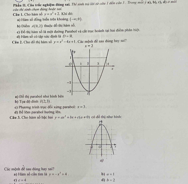 Phần II. Câu trắc nghiệm đúng sai. Thí sinh trả lời từ cầu 1 đến cầu 3 . Trong mỗi ý a), b), c), d) ở môi
câu thi sinh chọn đủng hoặc sai.
Câu I. Cho hàm số y=x^2+2. Khi đó:
a) Hàm số đồng biến trên khoảng (-∈fty ;0).
b) Diểm A(0,2) thuộc đồ thị hàm số.
c) Đồ thị hàm số là một đường Parabol và cắt trục hoành tại hai điểm phân biệt.
d) Hàm số có tập xác định là D=R.
Câu 2. Cho đồ thị hàm số y=x^2-4x+1. Các mệnh đề sau đúng hay sai?
a) Đồ thị parabol như hình bê
b) Tọa độ đỉnh I(2;3).
c) Phương trình trục đối xứng parabol: x=3.
d) Bề lõm parabol hướng lên.
Câu 3. Cho hàm số bậc hai y=ax^2+bx+c(a!= 0) có đồ thị như hình:
a)
Các mệnh đề sau đúng hay sai?
a) Hàm số cần tìm là y=-x^2+4. b) a=1
c) c=4 d) b=2