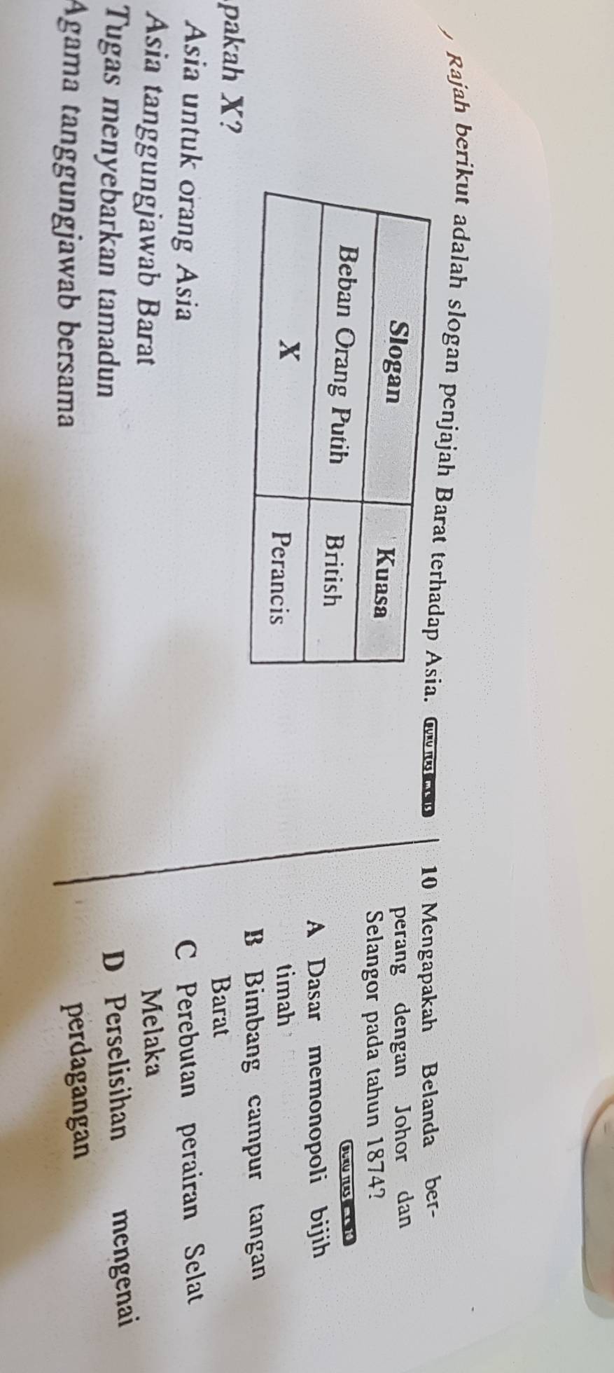 Rajah berikut adalah slogan penjajah Barat o c en 10 Mengapakah Belanda ber-
perang dengan Johor dan
Selangor pada tahun 1874?

A Dasar memonopoli bijih
timah
B Bimbang campur tangan
pakah X?
Barat
Asia untuk orang Asia C Perebutan perairan Selat
Asia tanggungjawab Barat Melaka
Tugas menyebarkan tamadun
D Perselisihan mengenai
Agama tanggungjawab bersama
perdagangan