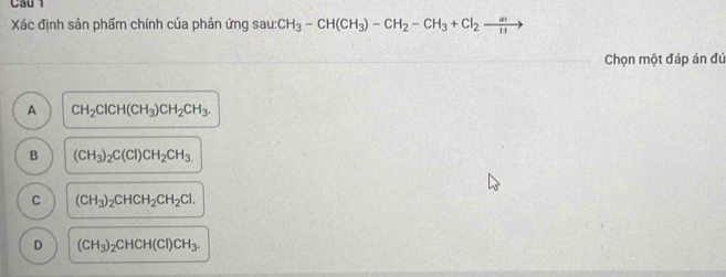 Cầu 1
Xác định sản phẩm chính của phản ứng sau: CH_3-CH(CH_3)-CH_2-CH_3+Cl_2xrightarrow at
Chọn một đáp án đứ
A CH_2ClCH(CH_3)CH_2CH_3.
B (CH_3)_2C(Cl)CH_2CH_3
C (CH_3)_2CHCH_2CH_2Cl.
D (CH_3)_2CHCH(Cl)CH_3.