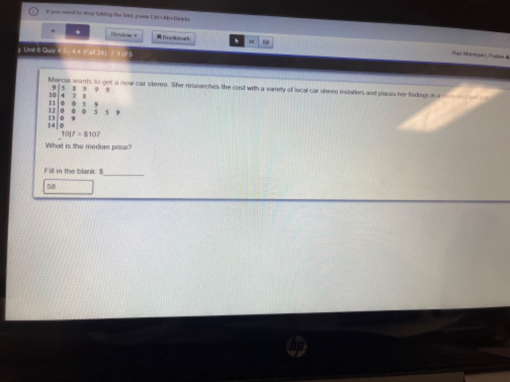 If you need to stop roking the tast, paass CH+AH+De t 
+ → Revies = Bookark × 
1 Unil 6 Quiz 4 1 - 4.4 (Fail 24) / 1 of 5 
Rasc Ianequée, Paslms à 
Marcia wants to get a new car stereo. She researches the cost with a vanely of local car stereo installers and places her findings in a stam and lest plo
9 5 8 9 9 9
10 4 3 8
11 。 。 5 9
12 5 .5
13 D
14|0
10|7=8107
What is the median price? 
Fill in the blank. S_ 
58