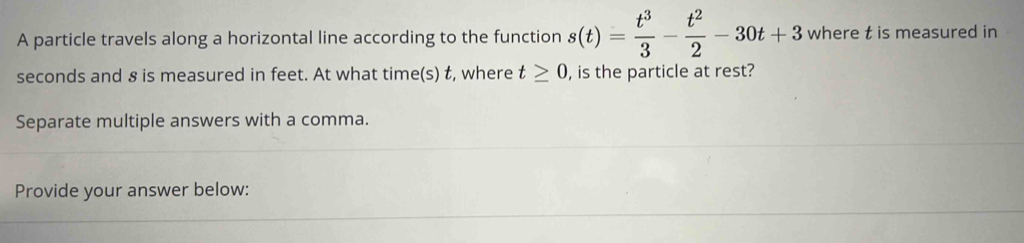 A particle travels along a horizontal line according to the function s(t)= t^3/3 - t^2/2 -30t+3 where t is measured in
seconds and 8 is measured in feet. At what time(s) t, where t≥ 0 , is the particle at rest? 
Separate multiple answers with a comma. 
Provide your answer below: