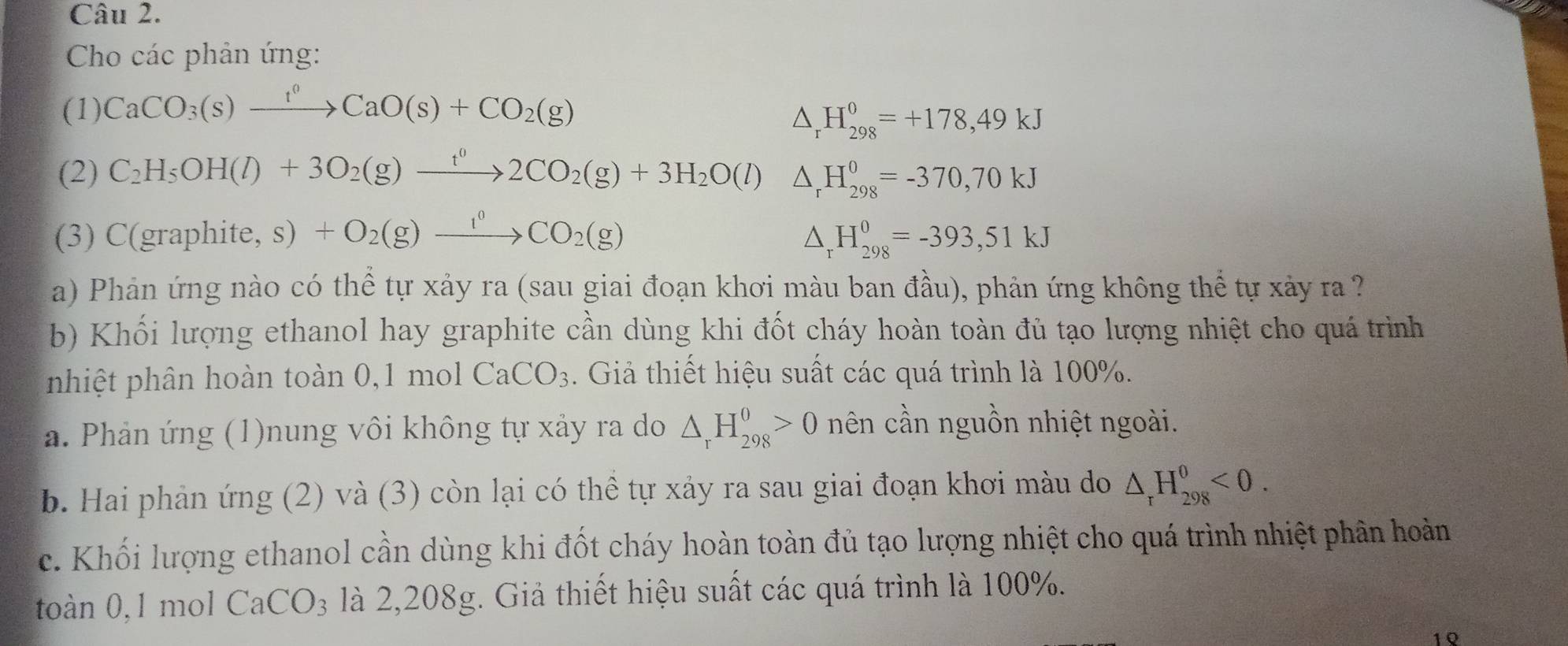 Cho các phản ứng: 
(1) CaCO_3(s)xrightarrow t^0CaO(s)+CO_2(g)
△ _rH_(298)^0=+178,49kJ
(2) C_2H_5OH(l)+3O_2(g)xrightarrow t^02CO_2(g)+3H_2O(l)△ _rH_(298)^0=-370,70kJ
(3) C(graphite, s) +O_2(g)xrightarrow 1^0CO_2(g) △ _rH_(298)^0=-393, 51kJ
a) Phản ứng nào có thể tự xảy ra (sau giai đoạn khơi màu ban đầu), phản ứng không thể tự xảy ra ? 
b) Khối lượng ethanol hay graphite cần dùng khi đốt cháy hoàn toàn đủ tạo lượng nhiệt cho quá trình 
nhiệt phân hoàn toàn 0,1 mol CaCO_3. Giả thiết hiệu suất các quá trình là 100%. 
a. Phản ứng (1)nung vôi không tự xảy ra do △ _rH_(298)^0>0 nên cần nguồn nhiệt ngoài. 
b. Hai phản ứng (2) và (3) còn lại có thể tự xảy ra sau giai đoạn khơi màu do △ _rH_(298)^0<0</tex>. 
c. Khối lượng ethanol cần dùng khi đốt cháy hoàn toàn đủ tạo lượng nhiệt cho quá trình nhiệt phân hoàn 
ton 0, 1 mol CaCO_3 là 2,208g. Giả thiết hiệu suất các quá trình là 100%. 
1 Q