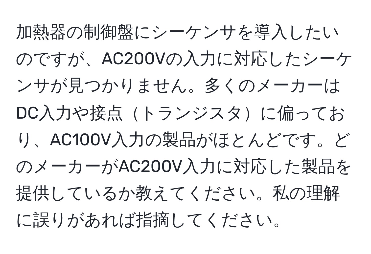 加熱器の制御盤にシーケンサを導入したいのですが、AC200Vの入力に対応したシーケンサが見つかりません。多くのメーカーはDC入力や接点トランジスタに偏っており、AC100V入力の製品がほとんどです。どのメーカーがAC200V入力に対応した製品を提供しているか教えてください。私の理解に誤りがあれば指摘してください。