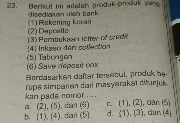 Berikut ini adalah produk-produk yang
disediakan oleh bank.
(1) Rekening koran
(2) Deposito
(3) Pembukaan letter of credit
(4) Inkaso dan collection
(5) Tabungan
(6) Save deposit box
Berdasarkan daftar tersebut, produk be-
rupa simpanan dari masyarakat ditunjuk-
kan pada nomor ...
a. (2), (5), dan (6) c. (1), (2), dan (5)
b. (1), (4), dan (5) d. (1), (3), dan (4)