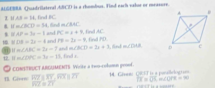 ALGEBRA Quadrilateral ABCD is a rhombus. Find each value or measure. 
Z lf AB=14 , find BC. 
B. If m∠ BCD=54 , find m∠ BAC
9. 1/ AP=3x-1 and PC=x+9 , find AC. 
10. If DB=2x-4 and PB=2x-9 , find PD. 
11 ) 1( m∠ ABC=2x-7 and m∠ BCD=2x+3 , find m∠ DAB. 
12. // m∠ DPC=3x-15 , find x. 
CONSTRUCT ARGUMENTS Write a two-column proof. 
13. Given: overline WZparallel overline XY, overline WXparallel overline ZY 14. Given: ORST is a parallelogram.
overline TR≌ overline QS, m∠ QPR=90