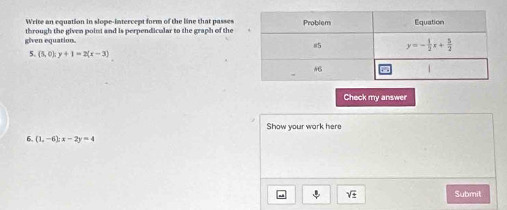 Write an equation in slope-intercept form of the line that passes
through the given point and is perpendicular to the graph of the
given equation.
5. (5,0);y+1=2(x-3)
Check my answer
Show your work here
6. (1,-6);x-2y=4
sqrt(± ) Submit