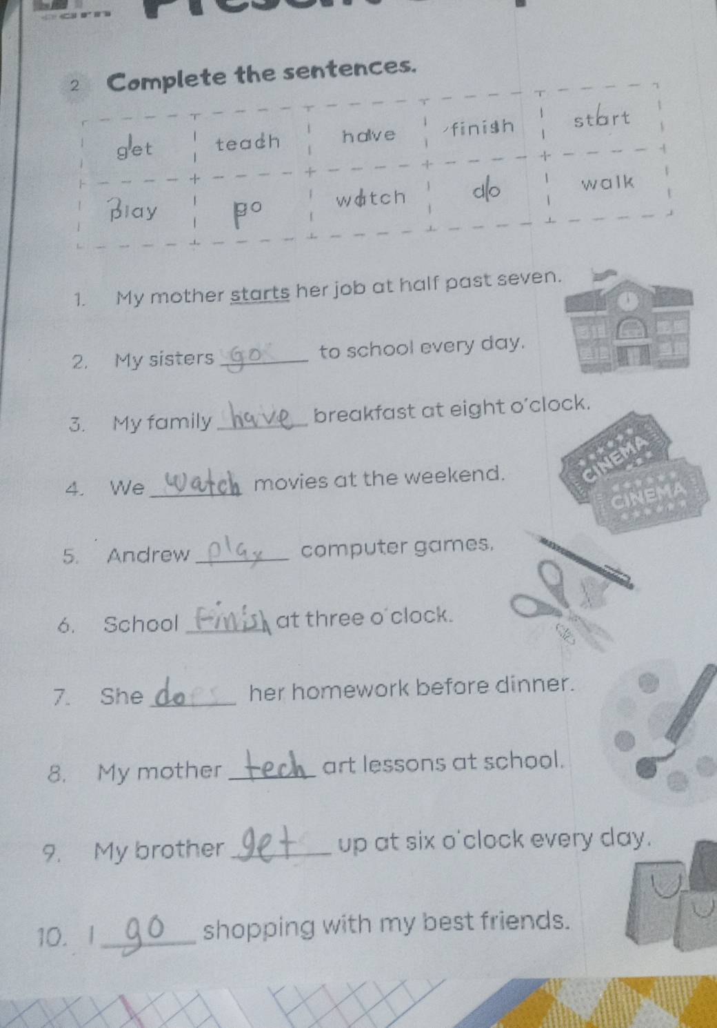 ete the sentences. 
1. My mother starts her job at half past seven. 
2. My sisters _to school every day. 
3. My family _breakfast at eight o’clock. 
4. We_ movies at the weekend. 
CINEMA 
◆ 
5. Andrew _computer games. 
6. School _at three o'clock. 
7. She_ her homework before dinner. 
8. My mother _art lessons at school. 
9. My brother _up at six o'clock every day. 
10. I _shopping with my best friends.