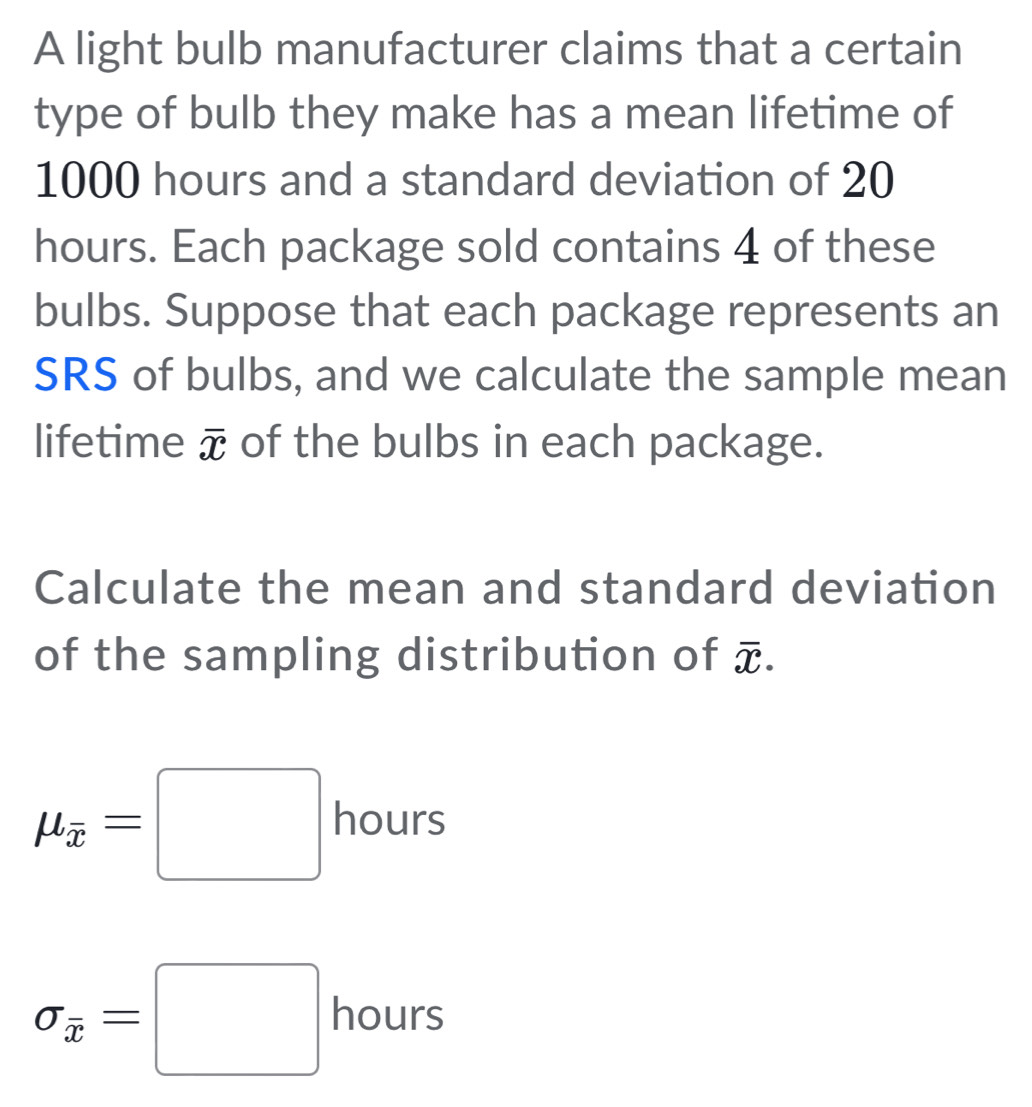 A light bulb manufacturer claims that a certain 
type of bulb they make has a mean lifetime of
1000 hours and a standard deviation of 20
hours. Each package sold contains 4 of these 
bulbs. Suppose that each package represents an 
SRS of bulbs, and we calculate the sample mean 
lifetime overline x of the bulbs in each package. 
Calculate the mean and standard deviation 
of the sampling distribution of overline x.
mu _overline x=□ hours
sigma _overline x=□ hours