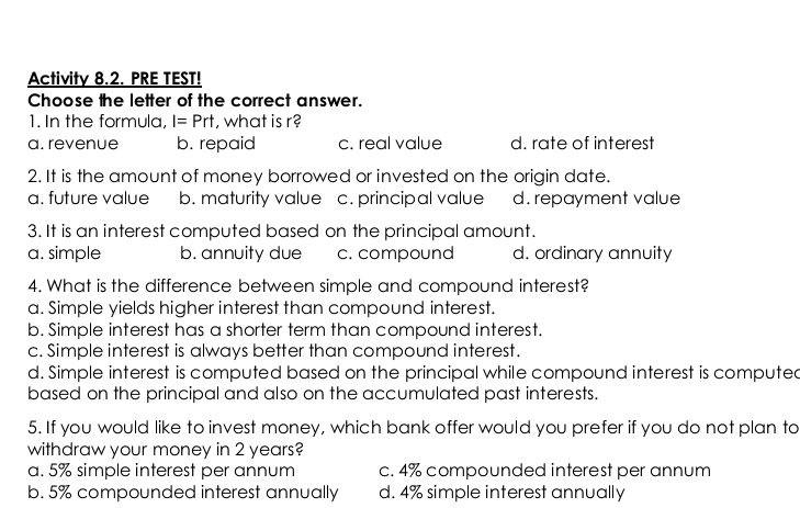 Activity 8.2. PRE TEST!
Choose the letter of the correct answer.
1. In the formula, I=Prt , what is r?
a. revenue b. repaid c. real value d. rate of interest
2. It is the amount of money borrowed or invested on the origin date.
a. future value b. maturity value c. principal value d. repayment value
3. It is an interest computed based on the principal amount.
a. simple b. annuity due c. compound d. ordinary annuity
4. What is the difference between simple and compound interest?
a. Simple yields higher interest than compound interest.
b. Simple interest has a shorter term than compound interest.
c. Simple interest is always better than compound interest.
d. Simple interest is computed based on the principal while compound interest is computed
based on the principal and also on the accumulated past interests.
5. If you would like to invest money, which bank offer would you prefer if you do not plan to
withdraw your money in 2 years?
a. 5% simple interest per annum c. 4% compounded interest per annum
b. 5% compounded interest annually d. 4% simple interest annually