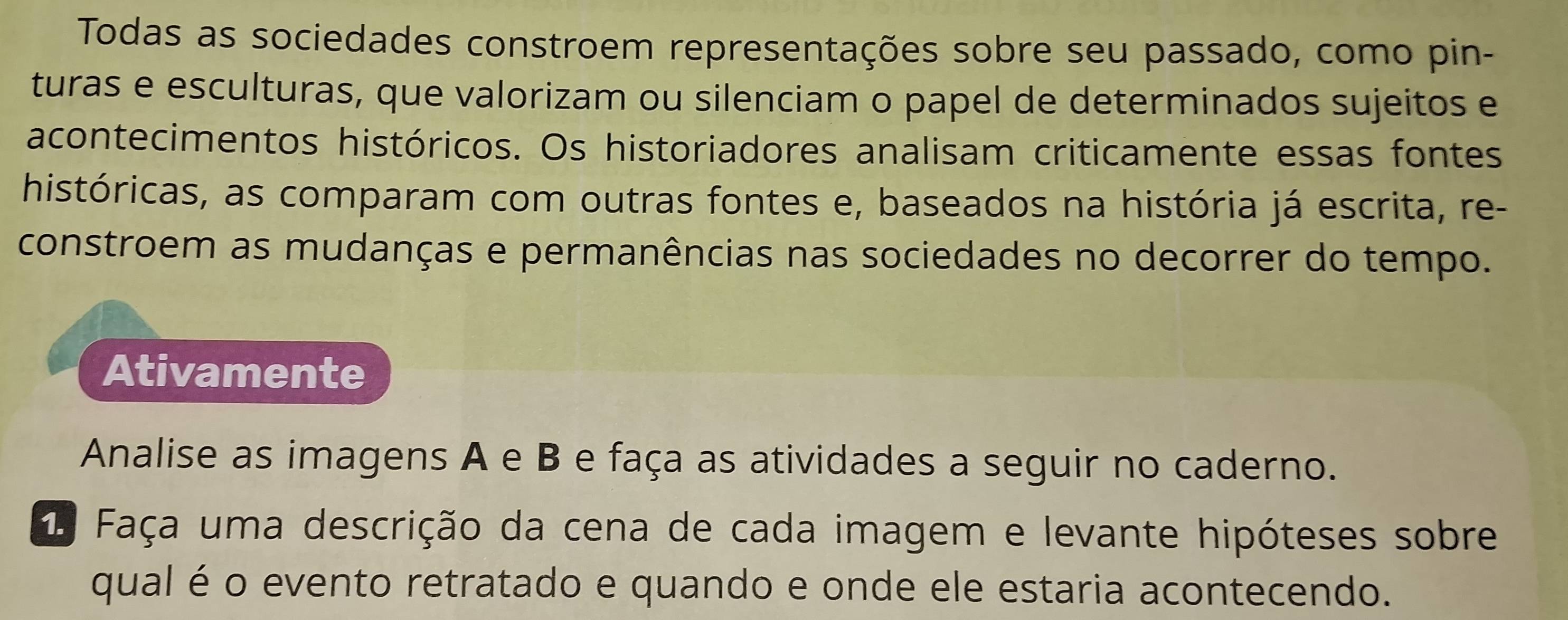 Todas as sociedades constroem representações sobre seu passado, como pin- 
turas e esculturas, que valorizam ou silenciam o papel de determinados sujeitos e 
acontecimentos históricos. Os historiadores analisam criticamente essas fontes 
históricas, as comparam com outras fontes e, baseados na história já escrita, re- 
constroem as mudanças e permanências nas sociedades no decorrer do tempo. 
Ativamente 
Analise as imagens A e B e faça as atividades a seguir no caderno. 
1 Faça uma descrição da cena de cada imagem e levante hipóteses sobre 
qual é o evento retratado e quando e onde ele estaria acontecendo.