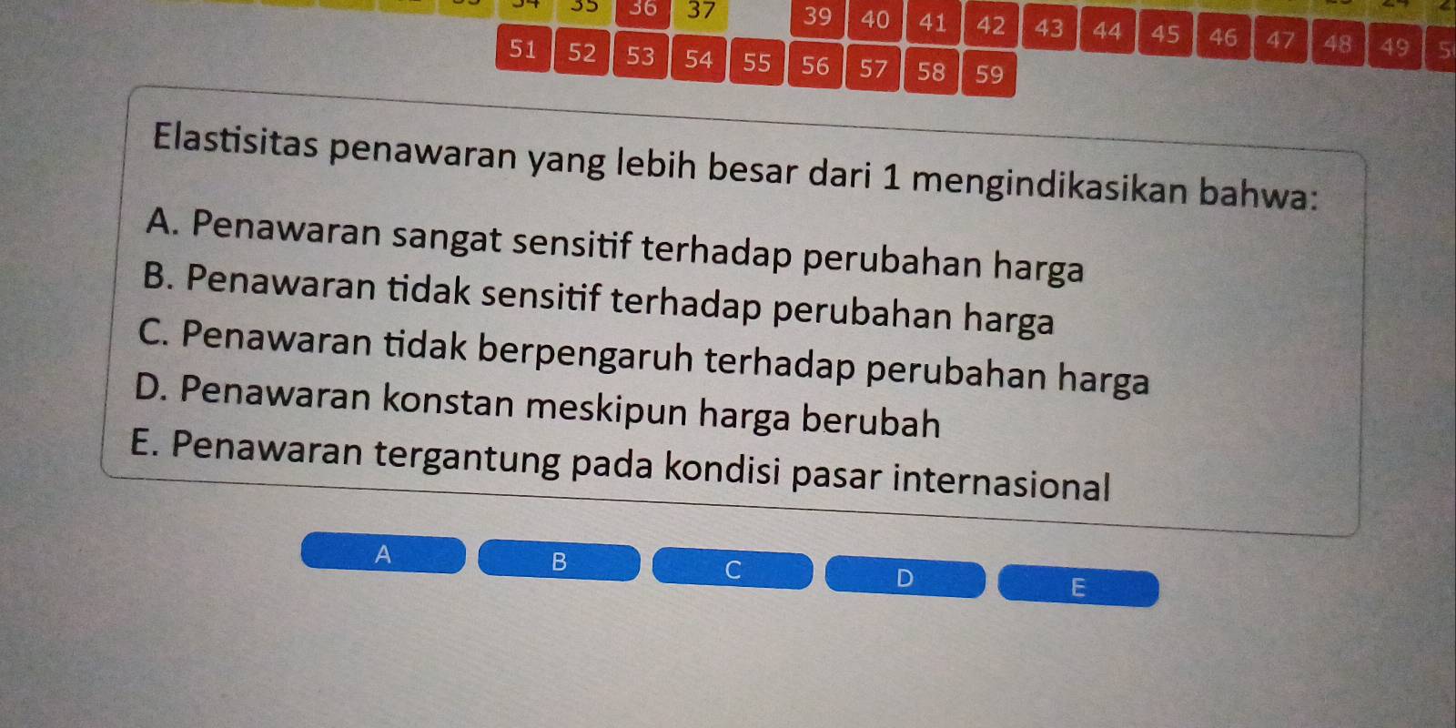 35 36 37 39 40 41 42 43 44 45 46 47 48 49 5
51 52 53 54 55 56 57 58 59
Elastisitas penawaran yang lebih besar dari 1 mengindikasikan bahwa:
A. Penawaran sangat sensitif terhadap perubahan harga
B. Penawaran tidak sensitif terhadap perubahan harga
C. Penawaran tidak berpengaruh terhadap perubahan harga
D. Penawaran konstan meskipun harga berubah
E. Penawaran tergantung pada kondisi pasar internasional
A
B
C
D
E