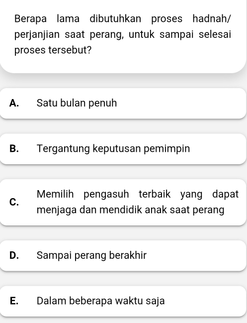 Berapa lama dibutuhkan proses hadnah/
perjanjian saat perang, untuk sampai selesai
proses tersebut?
A. Satu bulan penuh
B. Tergantung keputusan pemimpin
C. Memilih pengasuh terbaik yang dapat
menjaga dan mendidik anak saat perang
D. Sampai perang berakhir
E. Dalam beberapa waktu saja