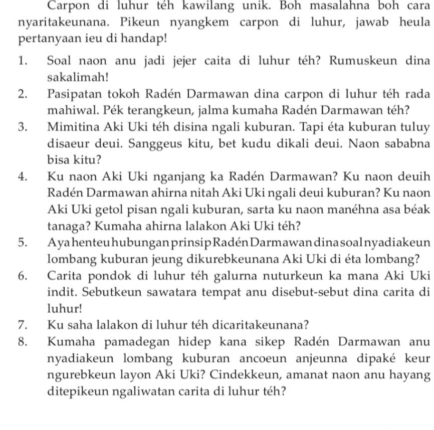 Carpon di luhur téh kawilang unik. Boh masalahna boh cara
nyaritakeunana. Pikeun nyangkem carpon di luhur, jawab heula
pertanyaan ieu di handap!
1. Soal naon anu jadi jejer caita di luhur téh? Rumuskeun dina
sakalimah!
2. Pasipatan tokoh Radén Darmawan dina carpon di luhur téh rada
mahiwal. Pék terangkeun, jalma kumaha Radén Darmawan téh?
3. Mimitina Aki Uki téh disina ngali kuburan. Tapi éta kuburan tuluy
disaeur deui. Sanggeus kitu, bet kudu dikali deui. Naon sababna
bisa kitu?
4. Ku naon Aki Uki nganjang ka Radén Darmawan? Ku naon deuih
Radén Darmawan ahirna nitah Aki Uki ngali deui kuburan? Ku naon
Aki Uki getol pisan ngali kuburan, sarta ku naon manéhna asa béak
tanaga? Kumaha ahirna lalakon Aki Uki téh?
5. Ayahenteu hubungan prinsip Radén Darmawandina soal nyadiakeun
lombang kuburan jeung dikurebkeunana Aki Uki di éta lombang?
6. Carita pondok di luhur téh galurna nuturkeun ka mana Aki Uki
indit. Sebutkeun sawatara tempat anu disebut-sebut dina carita di
luhur!
7. Ku saha lalakon di luhur téh dicaritakeunana?
8. Kumaha pamadegan hidep kana sikep Radén Darmawan anu
nyadiakeun lombang kuburan ancoeun anjeunna dipaké keur
ngurebkeun layon Aki Uki? Cindekkeun, amanat naon anu hayang
ditepikeun ngaliwatan carita di luhur téh?