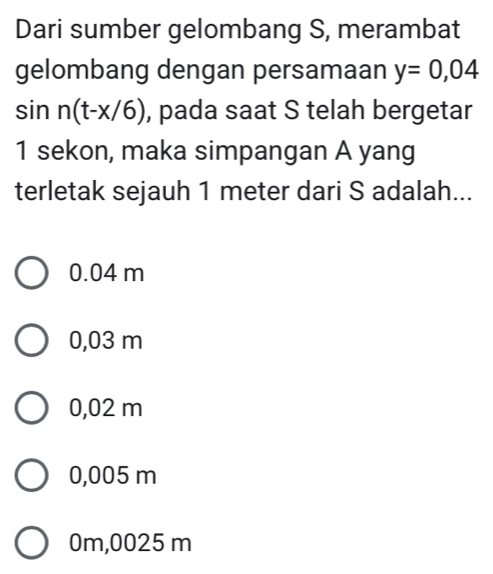 Dari sumber gelombang S, merambat
gelombang dengan persamaan y=0,04
sin n(t-x/6) , pada saat S telah bergetar
1 sekon, maka simpangan A yang
terletak sejauh 1 meter dari S adalah...
0.04 m
0,03 m
0,02 m
0,005 m
0m,0025 m