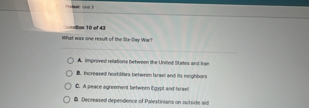 Pretest: Unit 3
Question 10 of 43
What was one result of the Six-Day War?
A. Improved relations between the United States and Iran
B. Increased hostilities between Israel and its neighbors
C. A peace agreement between Egypt and Israel
D. Decreased dependence of Palestinians on outside aid