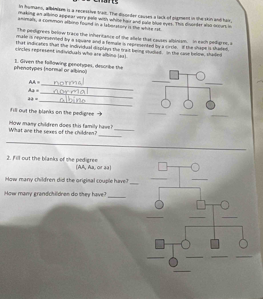 harts 
In humans, albinism is a recessive trait. The disorder causes a lack of pigment in the skin and hair, 
making an albino appear very pale with white hair and pale blue eyes. This disorder also occurs in 
animals, a common albino found in a laboratory is the white rat. 
The pedigrees below trace the inheritance of the allele that causes albinism. In each pedigree, a 
male is represented by a square and a female is represented by a circle. If the shape is shaded, 
that indicates that the individual displays the trait being studied. In the case below, shaded 
circles represent individuals who are albino (aa). 
1. Given the following genotypes, describe the 
phenotypes (normal or albino) 
AA: : 
_
Aa=
_ 
_ aa=
Fill out the blanks on the pedigree 
_ 
How many children does this family have? 
_ 
What are the sexes of the children?_ 
_ 
_ 
2. Fill out the blanks of the pedigree 
(AA, Aa, or aa) 
How many children did the original couple have?_ 
How many grandchildren do they have?_