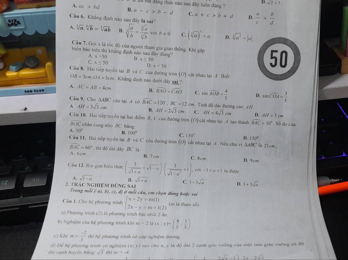 D. sqrt(2)+1.
Ill bắt dẳng thức nào sau đây luôn đúng ?
A. ac>bd B. a-c>b-d C. a+c>b+d D.  a/c > b/d 
Câu 6. Khẳng định nào sau đây là sai?
A. sqrt[3](a).sqrt[3](b)=sqrt[3](ab) B. sqrt[3](frac a)b= sqrt[3](a)/sqrt[3](b)  với b!= 0 C. (sqrt[3](a))^3=a D. sqrt[3](a^3)=|a|
Câu 7. Gọi x là tốc độ của người tham gia giao thông. Khi gặp
biển báo trên thì khẳng định nào sau đây đúng?
A. x>50 B. x≥ 50
C. x≤ 50 D. x<50</tex>
50
Câu 8. Hai tiếp tuyến tại B và C của đường tròn (O) cắt nhau tại A . Biết
OB=3cm;OA=5cm Khẳng định nào dưới đây sai ?
A. AC=AB=4cm B. widehat BAO=widehat CAO C. sin widehat AOB= 4/5  D. sin widehat COA= 3/5 
SAD CLUB
Câu 9. Cho △ ABC cân tại A có widehat BAC=120°,BC=12cm Tính độ dài đường cao AH
A. AH=3sqrt(3)cm.
B. AH=2sqrt(3)cm. C. AH=4sqrt(3)cm. D. AH=3cm.
Câu 10. Hai tiếp tuyển tại hai điểm B, C của đường tròn (O) cắt nhau tại A tạo thành widehat BAC=50°. Số do của
widehat BOC chắn cung nhỏ BC bằng:
A. 50°
B. 100° C. 130° D. 150°
Câu 11. Hai tiếp tuyến tại B và C của đường tròn (O) cắt nhau tại A. Nếu chu vi △ ABC là 21cm,
widehat BAC=60° , thì độ dài dây BC là:
A. 6cm . B. 7 cm . C. 8cm . D. 9 cm .
Câu 12. Rút gọn biểu thức ( 3/sqrt(1+a) +sqrt(1-a)):( 3/sqrt(1-a^2) +1), với -1 ta được:
A. sqrt(1-a).
B. sqrt(1+a).
C. 1-3sqrt(a). D. 1+3sqrt(a)
2. tRÁC NGHIỆM đÚNG SAi
Trong mỗi y(a) , b), c), d) ở mỗi câu, em chọn đúng hoặc sai
Câu 1. Cho hhat c phương trinh beginarrayl x+2y=m(1) 2x-y=m+l(2)endarray. (m là tham số).
a) Phương trình (2) là phương trinh bậc nhất 2 ần.
b) Nghiệm của hệ phương trình khi m=2 là (x;y)=( 8/5 ; 1/5 )
c) Khi m> (-2)/3  thì hệ phương trình có cập nghiệm dương
d) Để hc^3 3 phương trình có nghiệm (x;y) sao cho x, y là độ dài 2 cạnh góc vuông của một tam giác vuống có độ
dài cạnh huyển bằng sqrt(5) thì m=-4
1 2sqrt(x)-1) 2x-2sqrt(x)