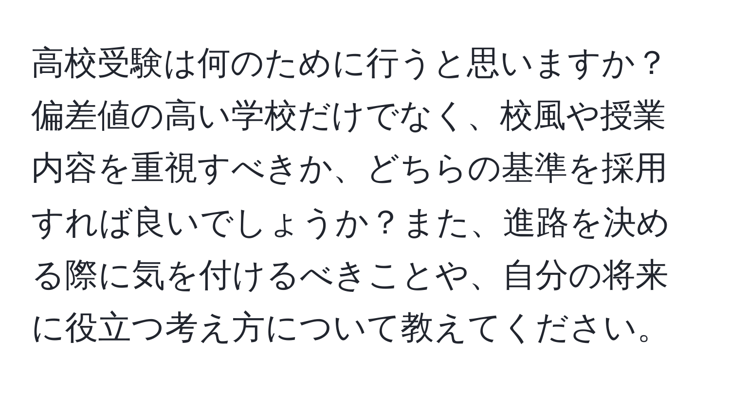 高校受験は何のために行うと思いますか？偏差値の高い学校だけでなく、校風や授業内容を重視すべきか、どちらの基準を採用すれば良いでしょうか？また、進路を決める際に気を付けるべきことや、自分の将来に役立つ考え方について教えてください。