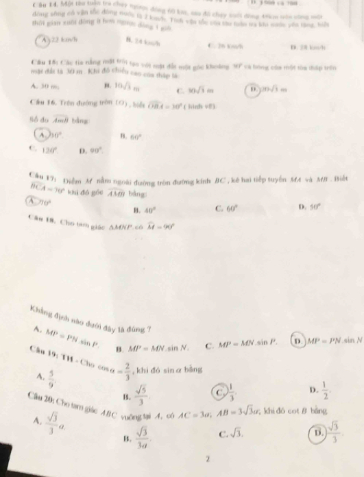 3 500 ca ?88
Cầu 14, Một thu tuan tra chey nược đóng 60 k, su đô chụy suối động 49cm vên cùng một
đòng sống có vận tốc đòng nuộg là 2 ka/n. Tính vận tắc của tào nàm ty kêu miớc yến tăng, biển
thời gian xuôi đồng it hơm ngược dàng 1 guố
Ay22 km/h B. 24 km/h C. 26 kwh D. 2 km/1
Câu 15: Các tia nằng mặt trời tạo với mặt đất một gọc khoảng WP và hóng của một tòa thập trên
mặt đất tà 30 m . Khi đô chiều cao coa thập là
A. 30 m, B. 10sqrt(3)m C. 10sqrt(3)m D 20sqrt(3)cm
Cầu 16. Trên đướng tròn (O) hiểt widehat OBA=30° (jinh v0)
S do overline AmB bàng
A. 60° B. 60°
C. 120° D. 90°.
1ể u17i Điểm M nằm ngoài đường tròn đường kinh BC, kê hai tiếp tuyên MA và MB . Biết
overline BCA=70° khì dó gōu widehat AMB bàng:
A 70°
B. 40° C. 60° D. 50°
Câ# 18, Cho tam giác ΔMNP.cô widehat M=90°
Khẳng định nào dưới đây là đùng ? C. MP=MN.sin P. D MP=PN.sin N
A. MP=PNsin P. B. MP=MN.sin N.
Câu 19,TH=Clu cos alpha = 2/3  , khi đó sinα bằng
A.  5/9 .
B.  sqrt(5)/3 . C  1/3 . D.  1/2 .
Cầu 20: Cho tam giác 4B C vuỡng tại 4.c AC=3a,AB=3sqrt(3)a; khi dó cotθ bang
A.  sqrt(3)/3 a B.  sqrt(3)/3a   sqrt(3)/3 
C. sqrt(3). D.
2