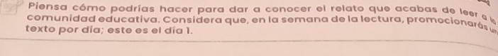 Piensa cómo podrías hacer para dar a conocer el relato que acabas de leer a 
comunidad educativa. Considera que, en la semana de la lectura, promocionarós u 
texto por día; este es el día 1.