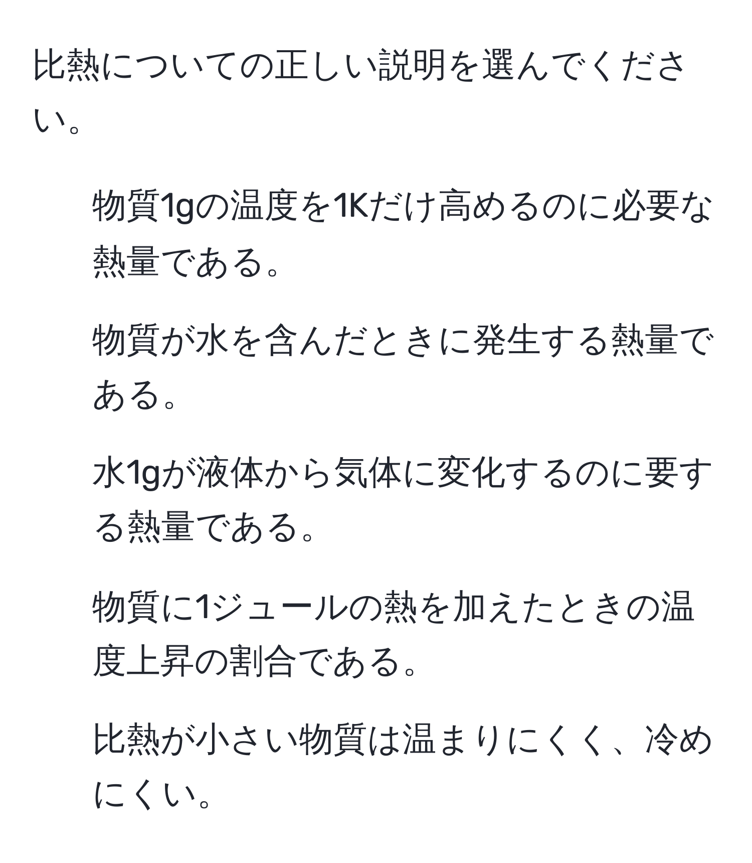 比熱についての正しい説明を選んでください。

1. 物質1gの温度を1Kだけ高めるのに必要な熱量である。
2. 物質が水を含んだときに発生する熱量である。
3. 水1gが液体から気体に変化するのに要する熱量である。
4. 物質に1ジュールの熱を加えたときの温度上昇の割合である。
5. 比熱が小さい物質は温まりにくく、冷めにくい。