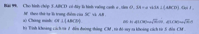 Cho hình chóp S. ABCD có đáy là hình vuông cạnh a , tan O, SA=a v SA⊥ (ABCD). G oiI. 
M theo thứ tự là trung điểm của SC và AB. 
a) Chứng minh: OI⊥ (ABCD). ĐS: b) d[I.CM]=asqrt(30)/IO, d[S.CM]=asqrt(30)/5
b) Tính khoảng cách từ / đến đường thẳng CM , từ đó suy ra khoảng cách từ S đến CM.