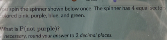 You spin the spinner shown below once. The spinner has 4 equal sectors 
colored pink, purple, blue, and green. 
What is P (not purple)? 
necessary, round your answer to 2 decimal places.