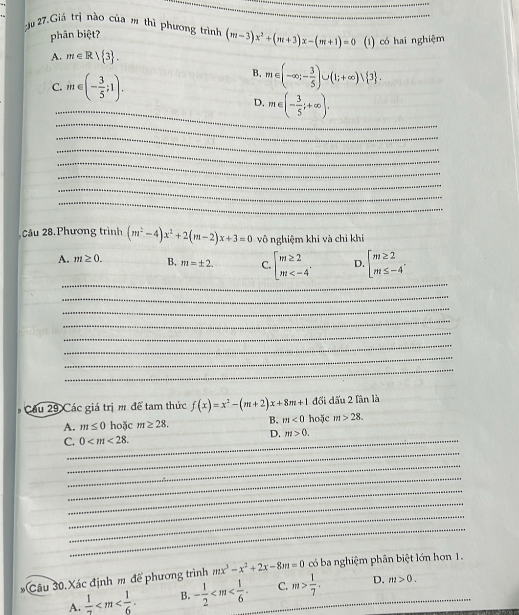 2u 27.Giá trị nào của m thì phương trình (m-3)x^2+(m+3)x-(m+1)=0 (1) có hai nghiệm
phân biệt?
A. m∈ R| 3 .
C. 11 t∈ (- 3/5 ;1).
B. m∈ (-∈fty ;- 3/5 )∪ (1;+∈fty ) 3 .
_
_
D. m∈ (- 3/5 ;+∈fty ).
_
_
_
_
_
_
_
,Câu 28.Phương trình (m^2-4)x^2+2(m-2)x+3=0 vô nghiệm khi và chỉ khi
A. m≥ 0.
_
B. m=± 2. C. beginarrayl m≥ 2 m D. beginarrayl m≥ 2 m≤ -4endarray. .
_
_
_
_
_
_
_
* Cu   Các giá trị m để tam thức f(x)=x^2-(m+2)x+8m+1 đổi dấu 2 lần là
A. m≤ 0 hoặc m≥ 28. B. m<0</tex> hoặc m>28.
_
C._ 0 D. m>0.
_
_
_
_
_
_
# Câu 30.Xác định m để phương trình mx^3-x^2+2x-8m=0 có ba nghiệm phân biệt lớn hơn 1.
A. frac 12 B. - 1/2  C. m> 1/7 . _ D.
m>0.