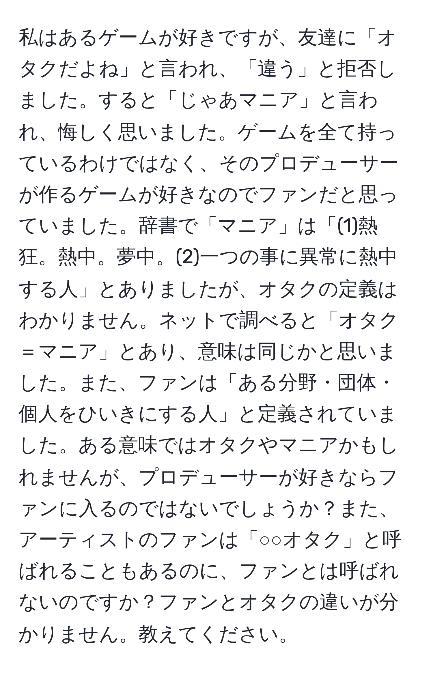 私はあるゲームが好きですが、友達に「オタクだよね」と言われ、「違う」と拒否しました。すると「じゃあマニア」と言われ、悔しく思いました。ゲームを全て持っているわけではなく、そのプロデューサーが作るゲームが好きなのでファンだと思っていました。辞書で「マニア」は「(1)熱狂。熱中。夢中。(2)一つの事に異常に熱中する人」とありましたが、オタクの定義はわかりません。ネットで調べると「オタク＝マニア」とあり、意味は同じかと思いました。また、ファンは「ある分野・団体・個人をひいきにする人」と定義されていました。ある意味ではオタクやマニアかもしれませんが、プロデューサーが好きならファンに入るのではないでしょうか？また、アーティストのファンは「○○オタク」と呼ばれることもあるのに、ファンとは呼ばれないのですか？ファンとオタクの違いが分かりません。教えてください。