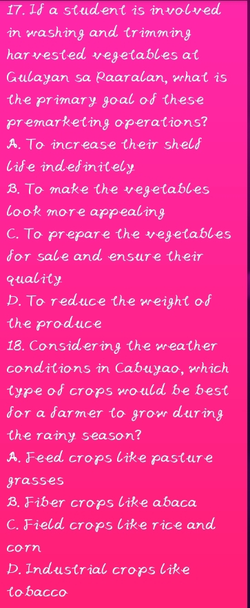 If a student is involved
in washing and lrimming
harvested vegetables at
Gulayan sa Raaralan, what is
the primary goal of these
premarkeling operalions?
A. To increase their shelf
life indefinitely
B. To make the vegetables
look more appealing
C. To prepare the vegetables
for sale and ensure their
quality
D. To reduce the weight of
the produce
18. Considering the weather
conditions in Cabuyao, which
type of crops would be best
for a farmer to grow during
the rainy season?
A. Feed crops like pasture
grasses
B. Fiber crops like abaca
C. Field crops like rice and
corn
D. Industrial crops like
lobacco