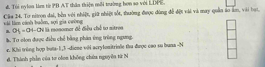 d. Túi nylon làm từ PB AT thân thiện môi trường hơn so với LDPE.
Câu 24. Tơ nitron dai, bền với nhiệt, giữ nhiệt tốt, thường được dùng để dệt vải và may quần áo ẩm, vài bạt,
vài làm cánh buồm, sợi gia cường
a. CH_2=CH-CN là monomer đề điều chế tơ nitron
b. Tơ olon được điều chế bằng phản ứng trùng ngưng.
c. Khi trùng hợp buta -1, 3 -diene với acrylonitrinle thu được cao su buna -N
d. Thành phần của tơ olon không chứa nguyên tử N