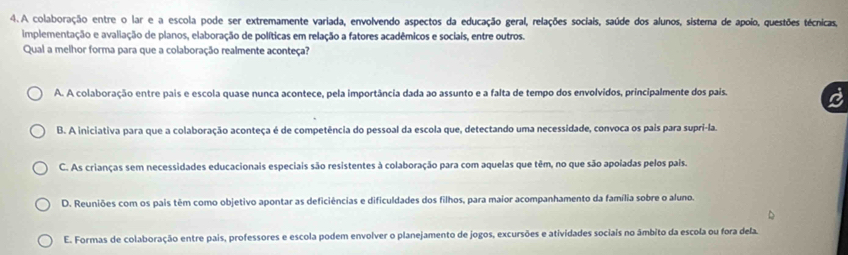 A colaboração entre o lar e a escola pode ser extremamente variada, envolvendo aspectos da educação geral, relações sociais, saúde dos alunos, sistema de apoio, questões técnicas,
implementação e avaliação de planos, elaboração de políticas em relação a fatores acadêmicos e sociais, entre outros.
Qual a melhor forma para que a colaboração realmente aconteça?
A. A colaboração entre pais e escola quase nunca acontece, pela importância dada ao assunto e a falta de tempo dos envolvidos, principalmente dos pais.
B. A iniciativa para que a colaboração aconteça é de competência do pessoal da escola que, detectando uma necessidade, convoca os pais para supri-la.
C. As crianças sem necessidades educacionais especiais são resistentes à colaboração para com aquelas que têm, no que são apoiadas pelos pais.
D. Reuniões com os pais têm como objetivo apontar as deficiências e dificuldades dos filhos, para maior acompanhamento da família sobre o aluno.
E. Formas de colaboração entre pais, professores e escola podem envolver o planejamento de jogos, excursões e atividades sociais no âmbito da escola ou fora dela.