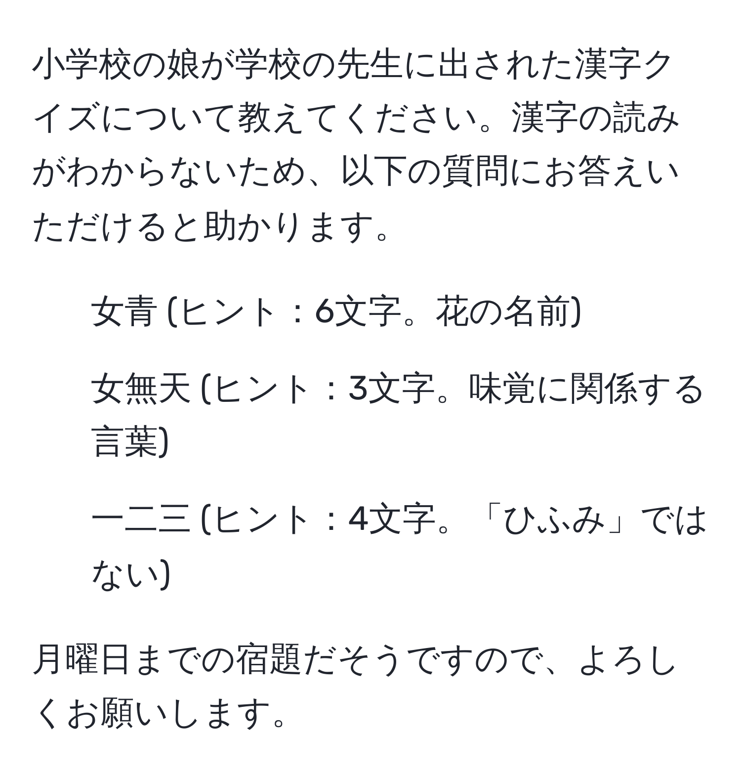 小学校の娘が学校の先生に出された漢字クイズについて教えてください。漢字の読みがわからないため、以下の質問にお答えいただけると助かります。

1. 女青 (ヒント：6文字。花の名前)
2. 女無天 (ヒント：3文字。味覚に関係する言葉)
3. 一二三 (ヒント：4文字。「ひふみ」ではない)

月曜日までの宿題だそうですので、よろしくお願いします。