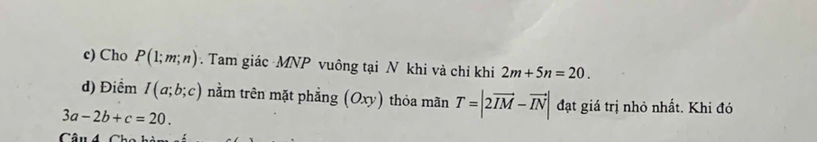 Cho P(1;m;n). Tam giác MNP vuông tại N khi và chỉ khi 2m+5n=20. 
d) Điểm I(a;b;c) nằm trên mặt phẳng (Oxy) thỏa mãn T=|2vector IM-vector IN| đạt giá trị nhỏ nhất. Khi đó
3a-2b+c=20. 
Câu 4Ch o h