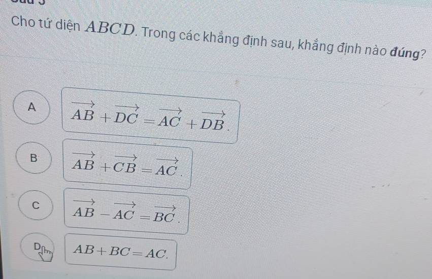 Cho tứ diện ABCD. Trong các khắng định sau, khắng định nào đúng?
A vector AB+vector DC=vector AC+vector DB.
B vector AB+vector CB=vector AC.
C vector AB-vector AC=vector BC.
D AB+BC=AC.