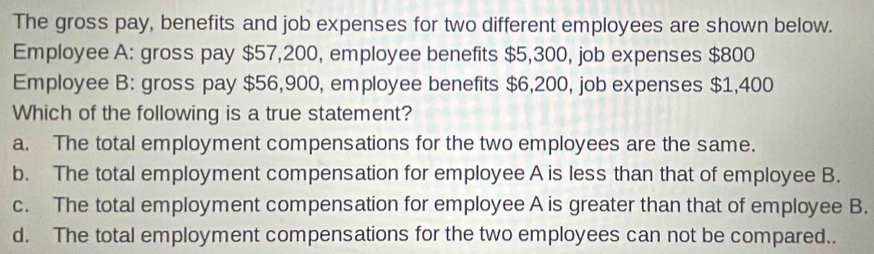 The gross pay, benefits and job expenses for two different employees are shown below.
Employee A: gross pay $57,200, employee benefits $5,300, job expenses $800
Employee B: gross pay $56,900, employee benefits $6,200, job expenses $1,400
Which of the following is a true statement?
a. The total employment compensations for the two employees are the same.
b. The total employment compensation for employee A is less than that of employee B.
c. The total employment compensation for employee A is greater than that of employee B.
d. The total employment compensations for the two employees can not be compared..