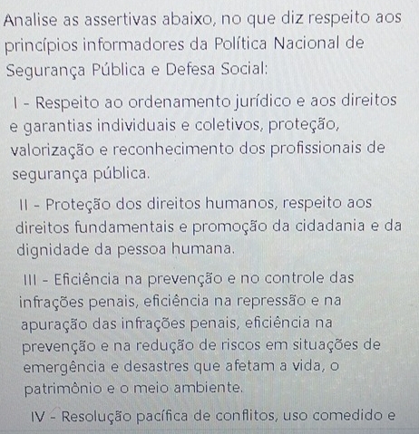 Analise as assertivas abaixo, no que diz respeito aos 
princípios informadores da Política Nacional de 
Segurança Pública e Defesa Social: 
I - Respeito ao ordenamento jurídico e aos direitos 
e garantias individuais e coletivos, proteção, 
valorização e reconhecimento dos profissionais de 
segurança pública. 
II - Proteção dos direitos humanos, respeito aos 
direitos fundamentais e promoção da cidadania e da 
dignidade da pessoa humana. 
III - Eficiência na prevenção e no controle das 
infrações penais, eficiência na repressão e na 
apuração das infrações penais, eficiência na 
prevenção e na redução de riscos em situações de 
emergência e desastres que afetam a vida, o 
patrimônio e o meio ambiente. 
IV - Resolução pacífica de conflitos, uso comedido e