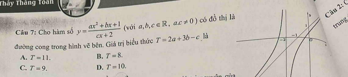 Thây Thăng Toan
2: (
rung
Câu 7: Cho hàm số y= (ax^2+bx+1)/cx+2  (với a b, c∈ R,a.c!= 0) có đồ thị l
đường cong trong hình vẽ bên. Giá trị biểu thức T=2a+3b-c là
A. T=11.
B. T=8.
C. T=9. D. T=10.