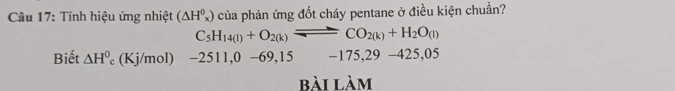 Tính hiệu ứng nhiệt (△ H_x^(0) của phản ứng đốt cháy pentane ở điều kiện chuẩn?
C_5)H_14(l)+O_2(k)leftharpoons CO_2(k)+H_2O_(l)
Biết △ H^0 (Kj/mol) -2511,0-69,15 -175,29-425,05
bài làm