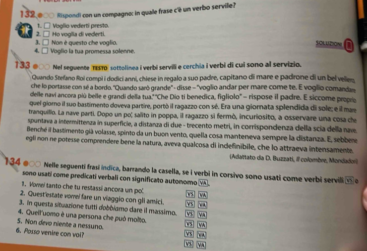 132 000 Rispondi con un compagno: in quale frase c'è un verbo servile?
1. □ Voglio vederti presto.
2. □ Ho voglia di vederti.
3. □ Non è questo che voglio. SOLUZIONI I
4. □ Voglio la tua promessa solenne.
133 ●○○ Nel seguente TESTO sottolinea i verbi servili e cerchia i verbi di cui sono al servizio.
Quando Stefano Roi compì i dodici anni, chiese in regalo a suo padre, capitano di mare e padrone di un bel velien
che lo portasse con sé a bordo. "Quando sarò grande" - disse - "voglio andar per mare come te. E voglio comandare
delle navi ancora più belle e grandi della tua." 'Che Dio ti benedica, figliolo'' - rispose il padre. E siccome propre
quel giorno il suo bastimento doveva partire, portò il ragazzo con sé. Era una giornata splendida di sole; e il mare
tranquillo. La nave partì. Dopo un po; salito in poppa, il ragazzo si fermò, incuriosito, a osservare una cosa ce
spuntava a intermittenza in superficie, a distanza di due - trecento metri, in corrispondenza della scia della nave
Benché il bastimento già volasse, spinto da un buon vento, quella cosa manteneva sempre la distanza. E, sebbere
egli non ne potesse comprendere bene la natura, aveva qualcosa di indefinibile, che lo attraeva intensamente.
(Adattato da D. Buzzati, Il colombre, Mondador)
134 *  ○  Nelle seguenti frasi indica, barrando la casella, se i verbi in corsivo sono usati come verbi servili overline vs
sono usati come predicati verbali con significato autonomo VA,
。
1. Vorrei tanto che tu restassi ancora un po! VS VA
2. Quest’estate vorrei fare un viaggio con gli amici. VS VA
3. In questa situazione tutti dobbiamo dare il massimo. VS VA
4. Quell'uomo è una persona che può molto. VS VA
5. Non devo niente a nessuno.
6. Posso venire con voi? VS VA S VA