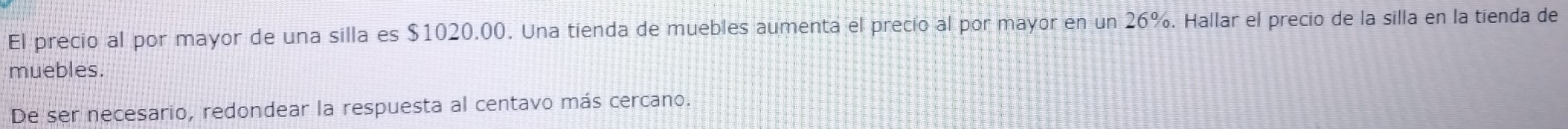 El precio al por mayor de una silla es $1020.00. Una tienda de muebles aumenta el precio al por mayor en un 26%. Hallar el precio de la silla en la tienda de 
muebles. 
De ser necesario, redondear la respuesta al centavo más cercano.