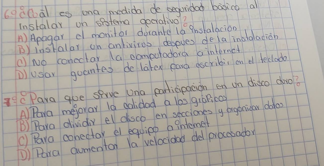 6gd0a) cs ona medida de seguridao basico al
Instalar on spstema gecrativo?
A) Apagar el monitor dorante l6 Pnshalacion
B) instalar on anliviros desoves dela insaladion
( No conectar (a comectadora a internct
D)usar guantes de latex eard escribic en el feclado
7° C Pava goe sprve Una earlicipacion en on disco dàvo?
APara mejorar la dalidad a los giánicos
B) Para dividiy el disco en secciones y organicar daros
() Para conectar e equipo a ghtemet
①) Para Gumentar la velocidad del procesador