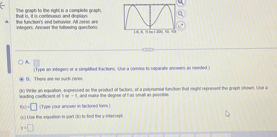 The graph to the right is a complete graph,
that is, it is continuous and displays
the function's end behavior. All zeros are
integers. Answer the following questions.
L
A. □ 
(Type an integers or a simplified fractions. Use a comma to separate answers as needed.)
B. There are no such zeros.
(b) Write an equation, expressed as the product of factors, of a polynomial function that might represent the graph shown. Use a
leading coefficient of 1 or - 1, and make the degree of f as small as possible.
f(x)=□ (Type your answer in factored form.)
(c) Use the equation in part (b) to find the y-intercept.
y=□