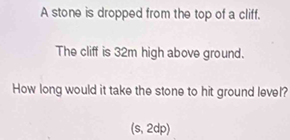 A stone is dropped from the top of a cliff. 
The cliff is 32m high above ground. 
How long would it take the stone to hit ground level? 
(s, 2dp)