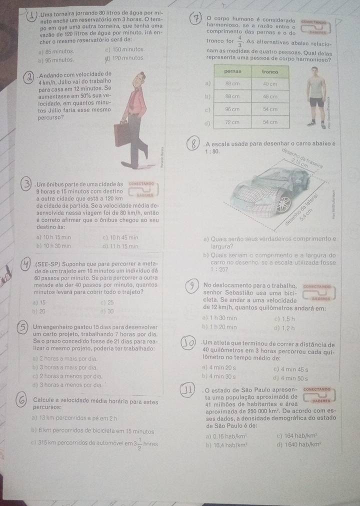 Uma torneira jorrando 80 litros de água por mi- O corpo humano é considerado eoecoo
nuto enche um reservatório em 3 horas. O tem-
po em que uma outra torneira, que tenha uma harmonioso, se a razão entre o
vazão de 120 litros de água por minuto, irá en- comprimento das pernas e o do
cher o mesmo reservatório será de: tranco for  4/3  As alternativas abalxo relacio-
a) 85 minutos. c) 150 minutos nam as medidas de quatro pessoas. Qual delas
b) 95 minutos. ()120 minutos representa uma pessoa de corpo harmonioso?
) . Andando com velocidade de 
4 km/h, Júlio vai do trabalho 
para casa em 12 minutos. Se
aumentasse em 50% sua ve- 
locidade, em quantos minu-
tos Júlio faria esse mesmo
percurso?
d
. A escala usada para desenhar o carro abaixo é
Um ônibus parte de uma cidade às Conistánoo
9 horas e 15 minutos com destino
a outra cidade que está a 120 km       
da cidade de partida. Se a velocidade média de
senvolvida nessa viagem foi de 80 km/h, então
é correto afirmar que o ônibus chegou ao seu
destino às:
a) 10 h 15 min c) 10 h 45 min a) Quais serão seus verdadeiros comprimento e
b) 10 h 30 min d) 11 h 15 min largura?
b) Quais seriam o comprimento e a largura do
(SEE-SP) Suponha que para percorrer a meta- carro no desenho, se a escala utilizada fosse
de de um trajeto em 10 minutos um indivíduo dá 1:25?
60 passos por minuto. Se para percorrer a outra
metade ele der 40 passos por minuto, quantos No deslocamento para o trabalho, conectando
minutos levará para cobrir todo o trajeto? senhor Sebastião usa uma bici-
cleta. Se andar a uma velocidade
e) 15 c) 25 de 12 km/h, quantos quilômetros andará em:
b) 20 (1) 30 a) 1 h 30 min c) 1,5 h
Um engenheiro gastou 15 dias para desenvolver b) 1 h 20 min d) 1,2 h
um certo projeto, trabalhando 7 horas por dia.
Se o prazo concedido fosse de 21 dias para rea- Um atleta que terminou de correr a distância de
lizar o mesmo projeto, poderia ter trabalhado: 40 quilômetros em 3 horas percorreu cada qui-
a) 2 horas a mais por dia.  lômetro no tempo médio de:
b) 3 horas a mais por dia a) 4 min 20 s c) 4 min 45 s
c) 2 horas a menos por dia. b) 4 min 30 s d) 4 min 50 s
d) 3 horas a menos por dia.
O estado de São Paulo apresen- comεorando
ta uma população aproximada de
Calcule a velocidade média horária para estes 41 milhões de habitantes e área SABERIS
percursos . De acordo com es-
aproximada de 250000km^2
a) 13 km percorridos a pé em 2 h ses dados, a densidade demográfica do estado
de São Paulo é de:
b) 6 km percorridos de biciclata em 15 minutos
a) 0,16habjkm^2 c) 164hab/km^2
c) 315 km percorridos de automóvel em 3 1/2  horas b) 16,4hab/km^2 d ) 1640habfkm^2